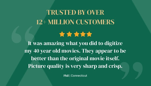 Trusted by over 12+ million customers. 5 star rating - It was amazing what you did to digitize my 40 year old movies. They appear to be better than the original movie itself. Picture quality is very sharp and crisp. Phil from Connecticut